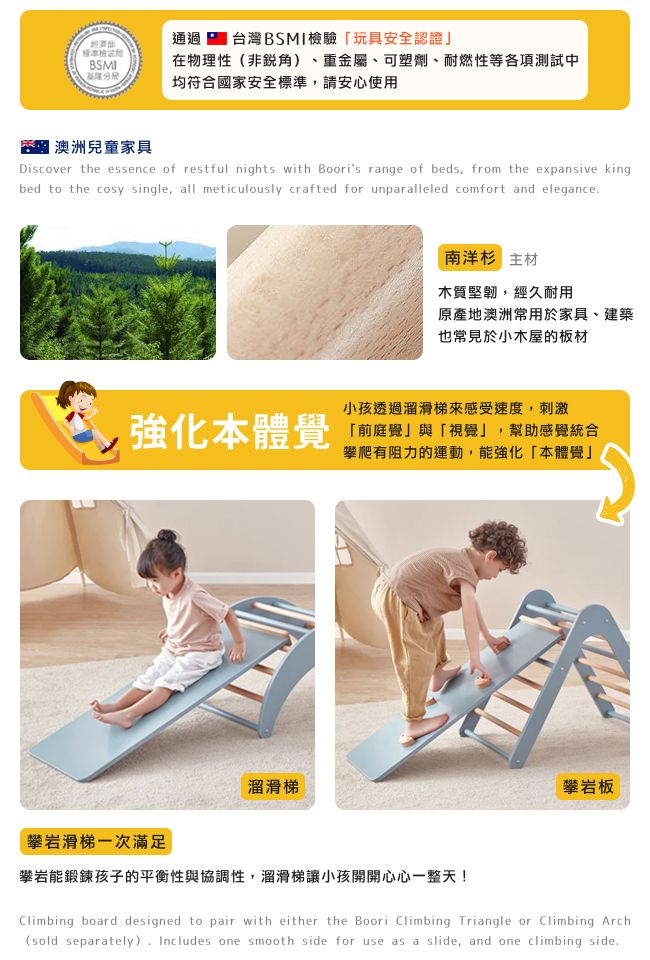 通過台灣BSMI檢驗玩具安全認證」BSMI在物理性(非) 重金屬、可塑劑、耐燃性等各項測試中均符合國家安全標準請安心使用澳洲兒童家具Discover the essence of restful nights with Boori's range of beds from the expansive kingbed to the cosy single, all meticulously crafted for unparalleled comfort and elegance南洋杉 主材木質堅韌,經久耐用原產地澳洲常用於家具、建築也常見於小木屋的板材強化本體覺小孩透過溜滑梯感受速度,刺激「前庭覺」與「視覺」,幫助感覺統合攀爬有阻力的運動,能強化「本體覺」溜滑梯攀岩滑梯一次滿足攀岩板攀岩能鍛鍊孩子的平衡性與協調性,溜滑梯讓小孩開開心心一整天!Climbing board designed to pair with either the Boori Climbing Triangle or Climbing Arch(sold separately), Includes one smooth side for use as a slide, and one climbing side