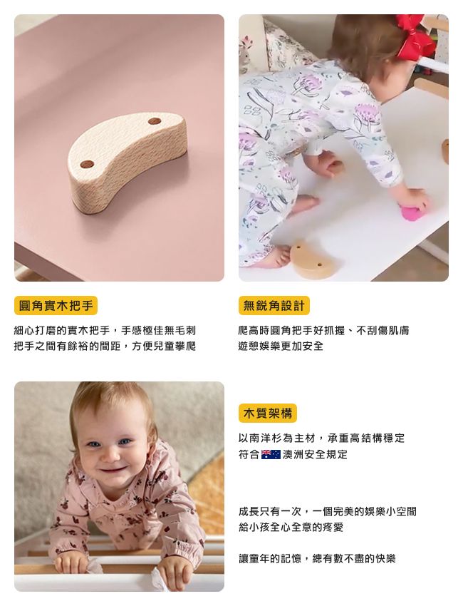 實木把手無設計細心打磨的實木把手,手感極佳無毛刺把手之間有餘裕的間距,方便兒童攀爬爬高時圓角把手好抓握、不刮傷肌膚遊憩娛樂更加安全木質架構以南洋杉為主材,承重高結構穩定符合澳洲安全規定成長只有一次,一個完美的娛樂小空間給小孩全心全意的疼愛讓童年的記憶,總有數不盡的快樂