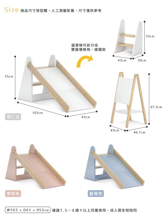 商品尺寸受型體、人工測量影響,尺寸僅供參考溜滑梯可拆分成雙層樓梯椅、繪圖架55cm薏仁白103cm43cm43cm30cm43cm46.1cm櫻桃色藍莓色W103  D43  H55cm 建議1.5~4歲+以上兒童使用,成人需全程陪同55cm87.3cm