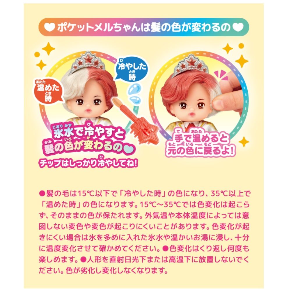 ポケットメルちゃんは髪色が変わるのあたた温めたとき冷やしたとき時 氷水で冷やすといろの色が変わるのチップはしっかり冷やしてね!あたた手で温めるともといろもどの色に戻るよ!髪の毛は15℃以下で 「冷やした時 の色になり、35℃以上で「温めた時の色になります。 15℃~35℃では色変化は起こら、そのままの色が保たれます。 外気温や本体温度によっては意図しない変色や変色が起こりにくいことがあります。 色変化が起きにくい場合は氷を多めに入れた氷水や温かいお湯に浸し、十分に温度変化させて確かめてください。 色変化はくり返し何度も楽しめます。 ●人形を直射日光下または高温下に放置しないでください。 色が劣化し変化しなくなります。