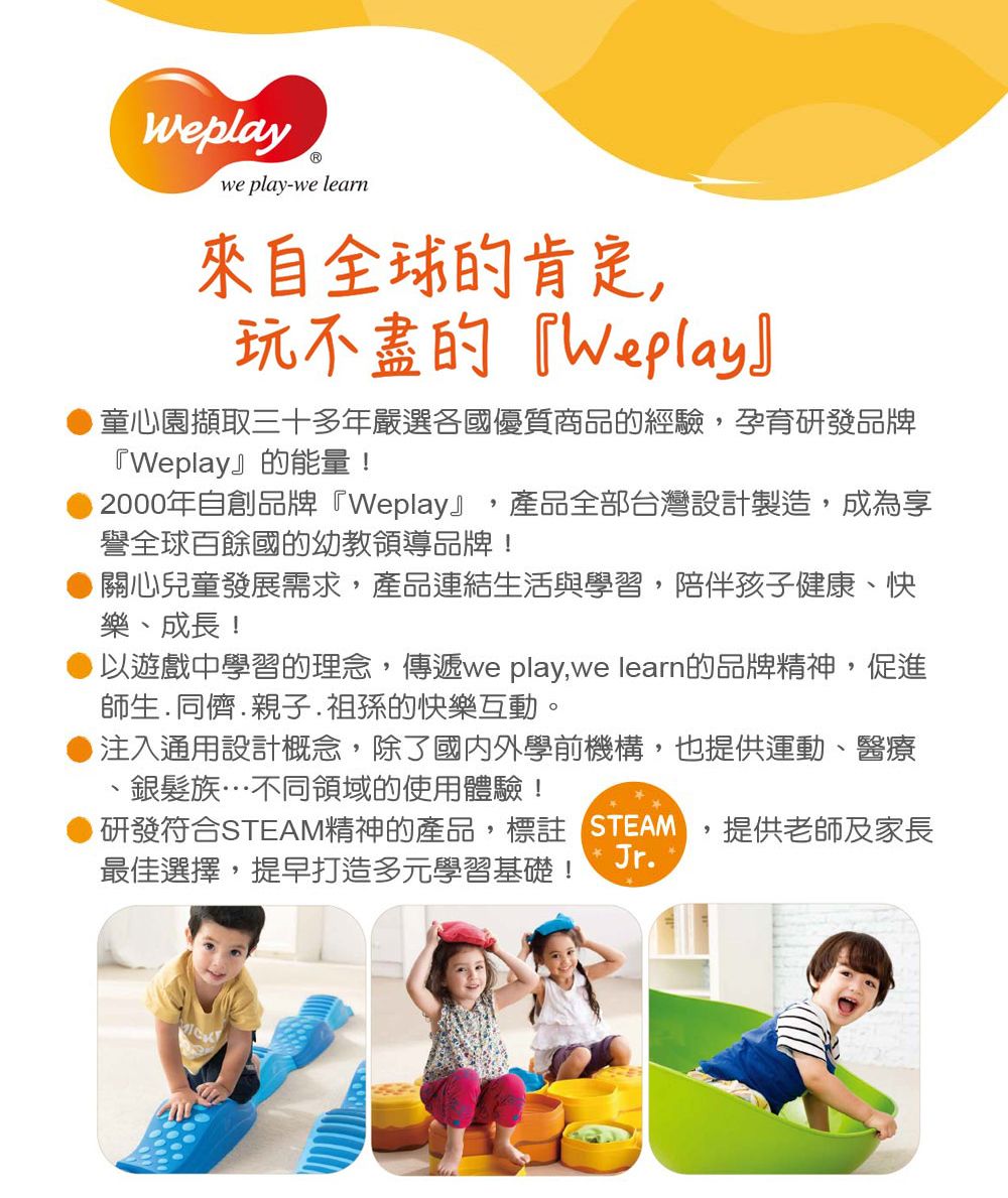 Weplaywe play-we learn來自全球的肯定玩不盡的『Weplay』童心園擷取三十多年嚴選各國優質商品的經驗,孕育研發品牌『Weplay』的能量!2000年自創品牌『Weplay』 產品全部台灣設計製造,成為享譽全球百餘國的幼教領導品牌!關心兒童發展需求,產品連結生活與學習,陪伴孩子健康、快樂、成長!以遊戲中學習的理念,傳遞we play,we learn的品牌精神,促進師生.同儕.親子.祖孫的快樂互動。注入通用設計概念,除了國內外學前機構,也提供運動、醫療銀髮族…不同領域的使用體驗!研發符合STEAM精神的產品,標註 STEAMJr.最佳選擇,提早打造多元學習基礎!,提供老師及家長