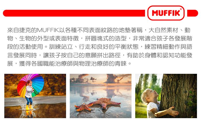 MUFFIK來自捷克的MUFFIK以各種不同表面紋路的地墊著稱,大自然素材、動物、生物的外型或表面特徵,拼圖塊式的造型,非常適合孩子各發展階段的活動使用。訓練站立、行走和良好的平衡狀態,練習精細動作與語言發展同時,讓孩子按自己的意願拼出路徑,有助於身體和認知功能發展,獲得各國職能治療師與物理治療師的青睞。