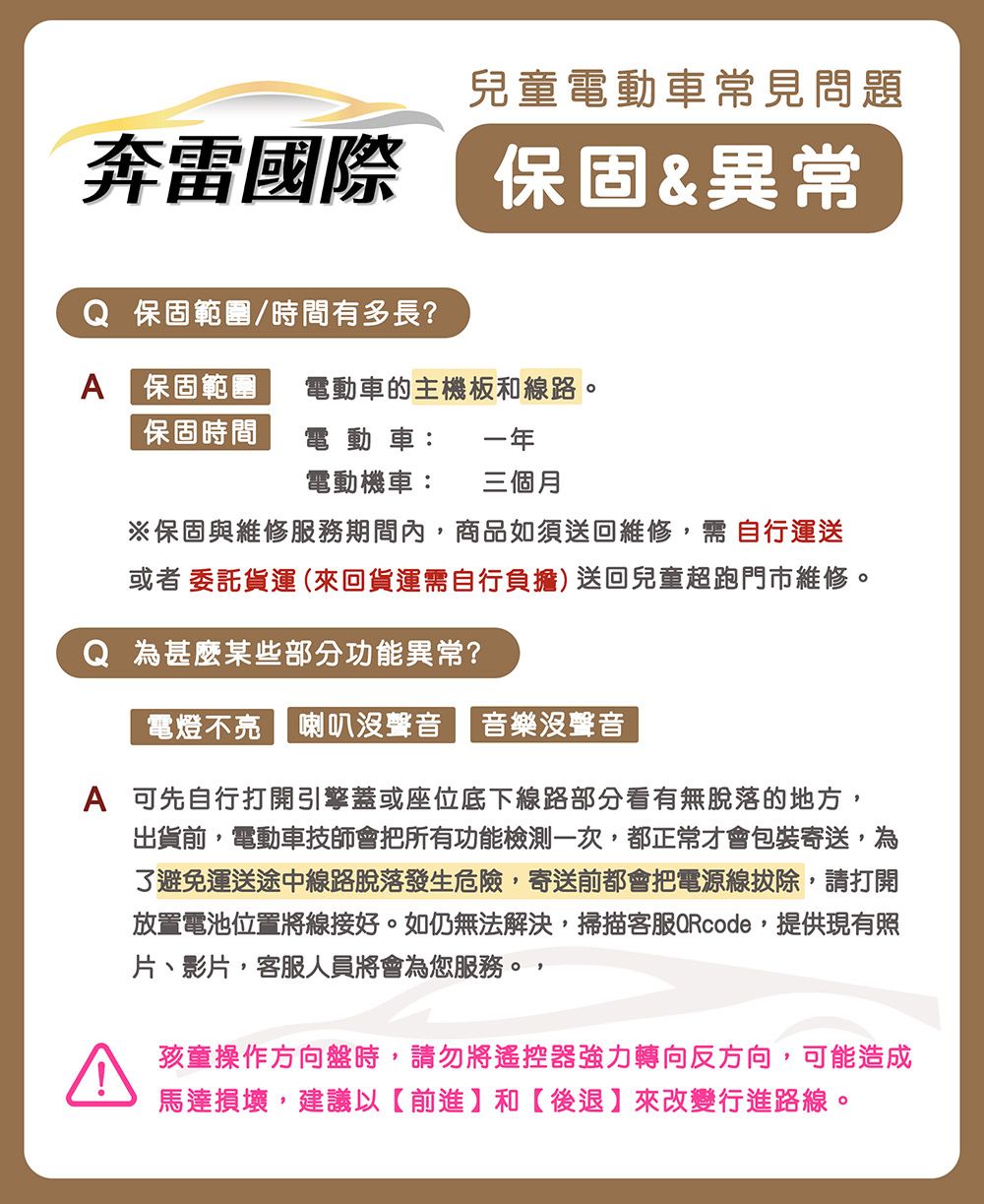 兒童電動車常見問題奔雷國際 保固&異常Q 保固範圍/時間有多長?A 保固範圍電動車的主機板和線路。保固時間電動車:一年電動機車: 三個月※保固與維修服務期間內商品如須送回維修,需自行運送或者委託貨運(來回貨運需自行負擔)送回兒童超跑門市維修。Q 為甚麼某些部分功能異常?電燈不亮 喇叭沒聲音 音樂沒聲音A 可先自行打開引擎蓋或座位底下線路部分看有無脫落的地方,出貨前,電動車技師會把所有功能檢測一次,都正常才會包裝寄送,為避免運送途中線路脫落發生危險,寄送前都會把電源線拔除,請打開放置電池位置將線接好。如仍無法解決,掃描客服QRcode,提供現有照片、影片,客服人員將會為您服務。,孩童操作方向盤時,請勿將遙控器強力轉向反方向,可能造成馬達損壞,建議以【前進】和【後退】來改變行進路線。