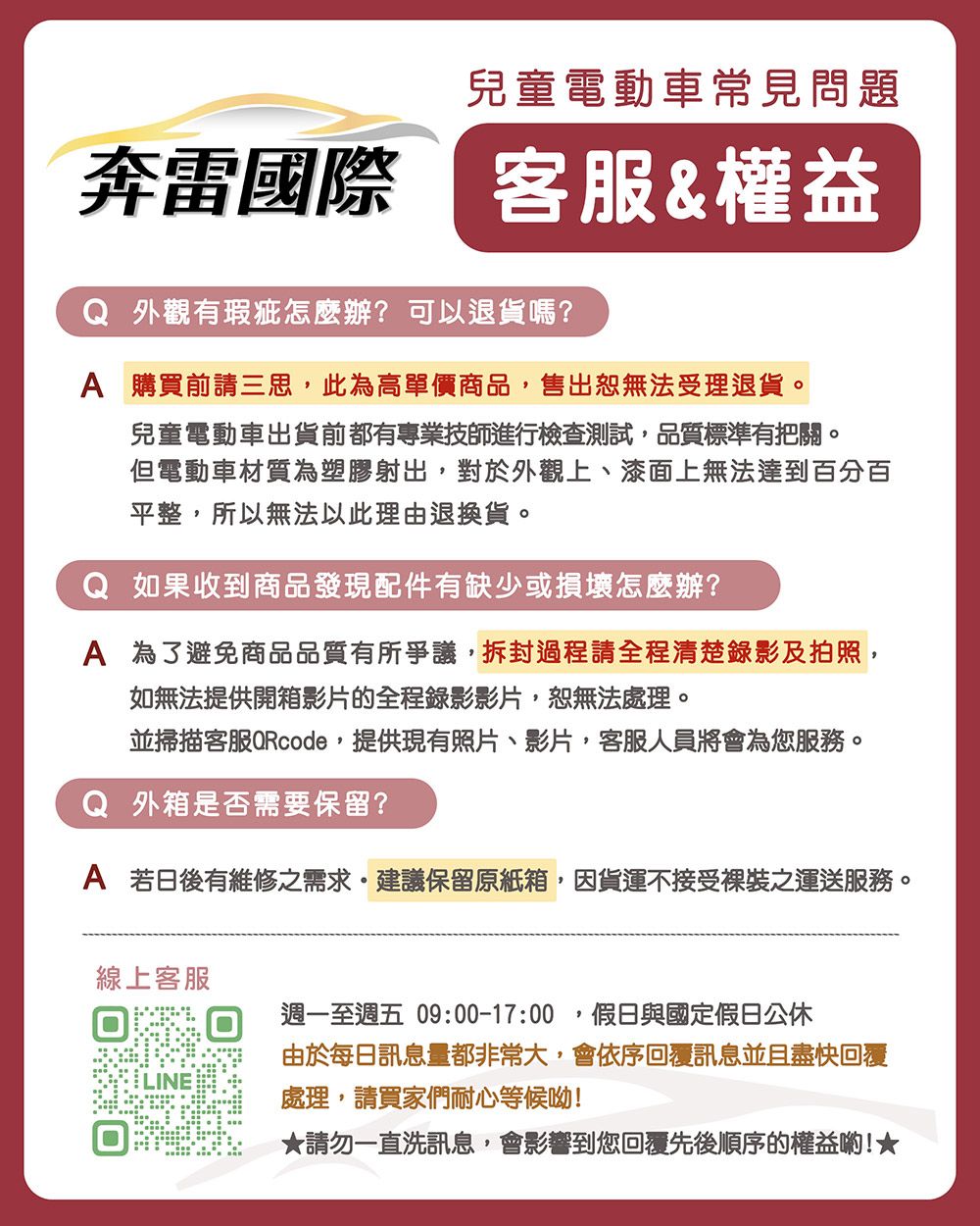 兒童電動車常見問題奔雷國際 客服&權益Q 外觀有瑕疵怎麼辦?可以退貨嗎?A 購買前請三思,此為高單價商品,售出恕無法受理退貨。兒童電動車出貨前都有專業技師進行檢查測試,品質標準有把關。但電動車材質為塑膠射出,對於外觀上、漆面上無法達到百分百平整,所以無法以此理由退換貨。Q 如果收到商品發現配件有缺少或損壞怎麼辦?A 為了避免商品品質有所爭議,拆封過程請全程清楚錄影及拍照,如無法提供開箱影片的全程錄影影片,恕無法處理。並掃描客服,提供現有照片、影片,客服人員將會為您服務。Q 外箱是否需要保留?A 若日後有維修之需求建議保留原紙箱,因貨運不接受裸裝之運送服務。線上客服週一至週五 09:00-17:00假日與國定假日公休由於每日訊息量都非常大,會依序回覆訊息並且盡快回覆處理,請買家們耐心等候呦!★請勿一直洗訊息,會影響到您回覆先後順序的權益喲!★