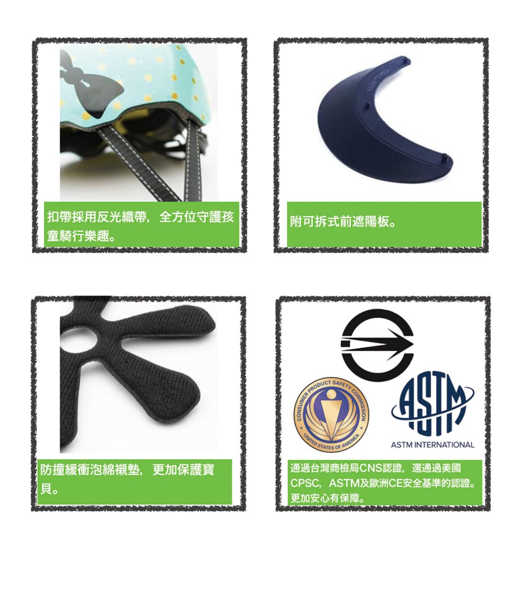 扣帶採用反光織帶,全方位守護孩童騎行樂趣防撞緩衝泡綿襯墊,更加保護寶。|附可拆式前遮陽板。PRODUCTSAFETY COMUNITED STATES OF AAMERICAASTM INTERNATIONAL通過台灣商檢局CNS認證,還通過美國CPSC,ASTM及歐洲CE安全基準的認證。更加安心有保障。