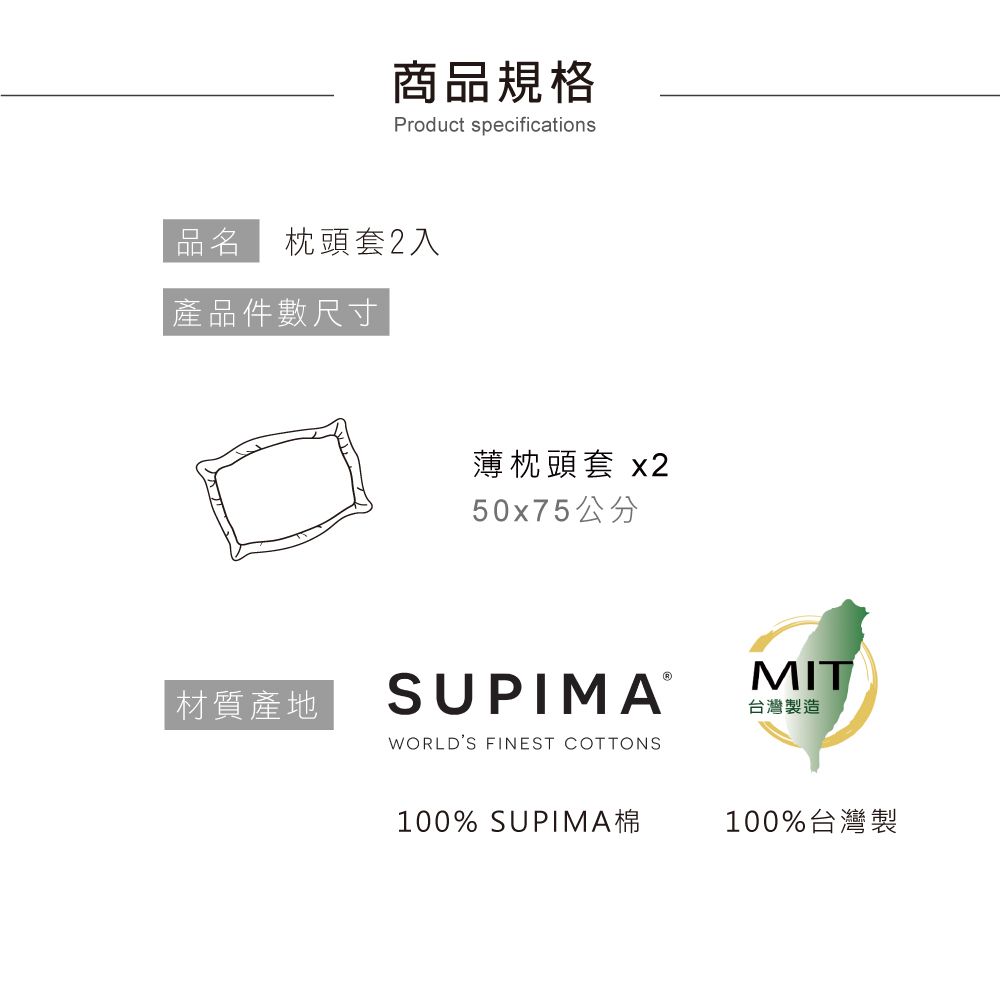 商品規格Product specifications品名 枕頭套2入 產品件數尺寸材質產地薄枕頭套 x250x75公分SUPIMAⓇWORLDS FINEST COTTONSMIT台灣製造100% SUPIMA棉100%台灣製