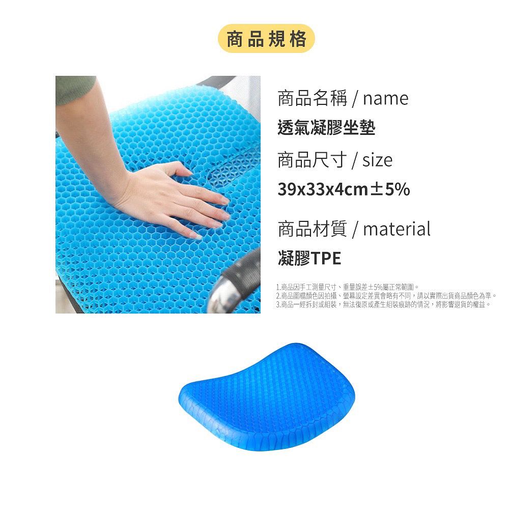 商品規格商品名稱/name透氣凝膠坐墊商品尺寸/size39x33x4cm5%商品材質/material凝膠TPE1.商品因手工測量尺寸重量誤差±5%屬正常範圍。2. 商品圖檔顏色因拍攝、螢幕設定差異會略有不同,請以實際出貨商品顏色為準。3.商品一經拆封或組裝,無法復原或產生組裝痕跡的情況,將影響退貨的權益。