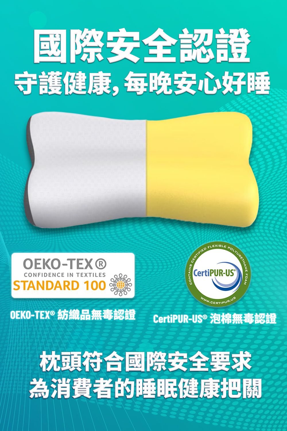國際安全認證守護健康,每晚安心好睡-TEX®CONFIDENCE IN TEXTILESSTANDARD 100OEKO-TEX® 紡織品無毒認證CERTIFIEDFLEXIBLEPOLYURETRETHANE FOAMCertiPUR-CertiPUR-US®泡棉無毒認證枕頭符合國際安全要求為消費者的睡眠健康把關
