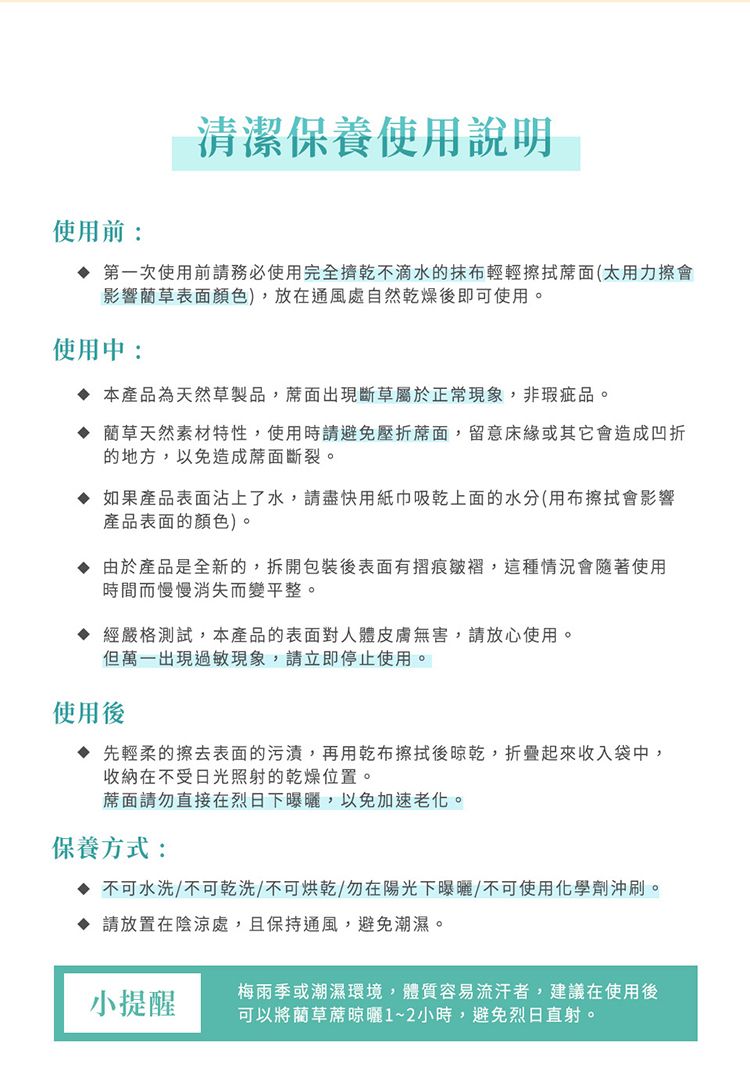 使用前:清潔保養使用說明 第一次使用前請務必使用完全擠乾不滴水的抹布輕輕擦拭(太用力擦會影響草表面顏色),放在通風處自然乾燥後即可使用。使用中:本產品為天然草製品,蓆面出現斷草屬於正常現象,非瑕疵品。 藺草天然素材特性,使用時請避免壓折蓆面,留意床緣或其它會造成凹折的地方,以免造成蓆面斷裂。 如果產品表面沾上了水,請盡快用紙巾吸乾上面的水分(用布擦拭會影響產品表面的顏色)。 由於產品是全新的,拆開包裝後表面有摺痕皺褶,這種情況會隨著使用時間而慢慢消失而變平整。 經嚴格測試,本產品的表面對人體皮膚無害,請放心使用。但萬一出現過敏現象,請立即停止使用。使用後 先輕柔的擦去表面的污漬,再用乾布擦拭後晾乾,折疊起來收入袋中,收納在不受日光照射的乾燥位置。蓆面請勿直接在烈日下曝曬,以免加速老化。保養方式: 不可水洗/不可乾洗/不可烘乾/勿在陽光下曝曬/不可使用化學劑沖刷。 請放置在陰涼處,且保持通風,避免潮濕。小提醒梅雨季或潮濕環境,體質容易流汗者,建議在使用後可以將藺草蓆晾曬1~2小時,避免烈日直射。