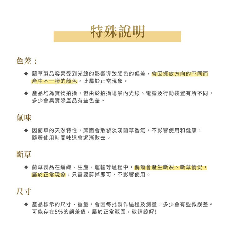 色差:特殊說明 藺草製品容易受到光線的影響導致顏色的偏差,會因擺放方向的不同而產生不一樣的顏色,此屬於正常現象。 產品均為實物拍攝,但由於拍攝場景光線、電腦及行動裝置有所不同,多少會與實際產品有些色差。氣味斷草因藺草的天然特性,蓆面會散發淡淡藺草香氣,不影響使用和健康,隨著使用時間味道會逐漸散去。 藺草製品在編織、生產、運輸等過程中,偶爾會產生斷裂、斷草情況,屬於正常現象,只需要剪掉即可,不影響使用。尺寸 產品標示的尺寸、重量,會因每批製作過程及測量,多少會有些微誤差。可能存在5%的誤差值,屬於正常範圍,敬請諒解!