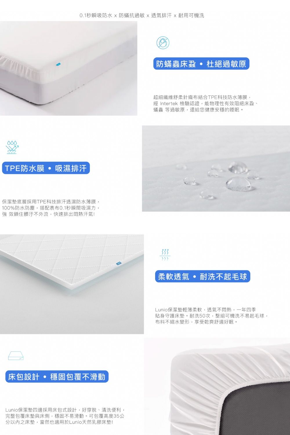 000秒瞬吸防水防抗過敏透氣排汗x耐用可機洗TPE防水膜 吸濕排汗保潔墊底層採用TPE科技排汗透濕防水薄膜,100%防水防塵,搭配表布0.1秒瞬間吸濕力, 效鎖住髒汙不外流,快速排出悶熱汗氣!床包設計 穩固包覆不滑動Lunio保潔墊四邊採用床包式設計,好穿脫、清洗便利,完整包覆床墊與床側,穩固不易滑動。可包覆高度35公分以內之床墊,當然也適用於Lunio天然乳膠床墊!防蟎蟲床蝨杜絕過敏原超細纖維舒柔針織布結合TPE科技防水薄膜, Intertek 檢驗認證,能物理性有效阻絕床蝨、蟎蟲 等過敏原,還給您健康安穩的睡眠。柔軟透氣耐洗不起毛球Lunio保潔墊輕薄柔軟,透氣不悶熱,一年四季貼身守護床墊。耐洗50次,整組可機洗不易起毛球,布料不縮水變形,享受乾爽舒適好眠。