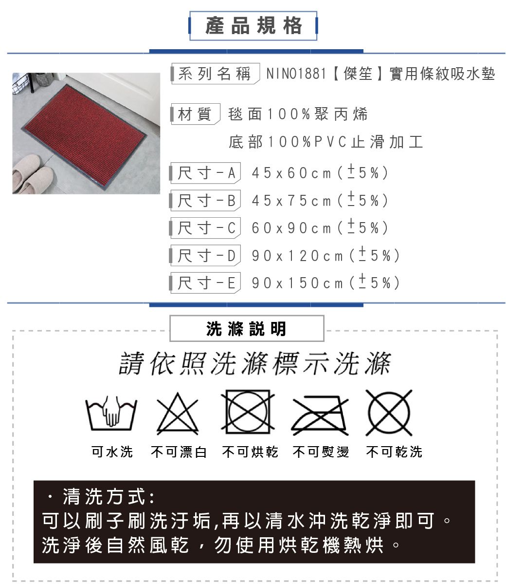 產品規格系列名稱 NINO1881傑笙】實用條紋吸水墊材質毯面100%聚丙烯底部100%PVC止滑加工尺寸-A45x60cm(±5%)尺寸-B45x75cm(±5%)尺寸-C60x90cm(±5%)【尺寸-D90x120cm(±5%)尺寸-E90x150cm(±5%)洗滌說明請依照洗滌標示洗滌  可水洗 不可漂白 不可烘乾 不可熨燙不可乾洗·清洗方式:可以刷子刷洗汙垢,再以清水沖洗乾淨即可洗淨後自然風乾,勿使用烘乾機熱烘。
