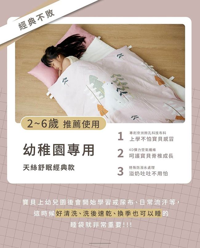 經典不敗2~6歲 推薦使用專利奈米微孔科技布料1上學不怕感冒幼稚園專用空氣纖維2呵護寶貝成長天絲舒眠經典款特殊防潑水處理3 溢奶吐吐不用怕寶貝上幼兒園後會開始學習戒尿布、日常流汗等這時候好清洗、洗後速乾、換季也可以睡的睡袋就非常重要!!!
