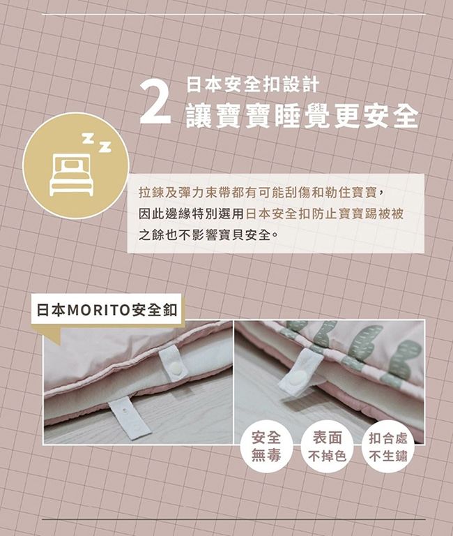 日本安全設計2 讓寶寶睡覺更安全拉鍊及彈力束帶都有可能刮傷和勒住寶寶,因此邊緣特別選用日本安全扣防止寶寶踢被被之餘也不影響寶貝安全。日本MORITO安全釦安全表面扣合處無毒不掉色不生鏽