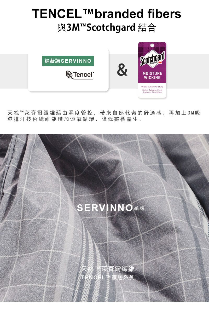 TENCEL branded fibers與3M  結合絲薇諾SERVINNO Tencel&ScotchgardMOISTUREWICKINGWicks Away Helps Release MostStains in The Wash天絲萊賽爾纖維藉由濕度管控,帶來自然乾爽的舒適感;再加上3M吸濕排汗技術纖維能增加透氣循環、降低皺褶產生。SERVINNO品牌天絲 萊賽爾纖維STENCEL ™ 家居系列