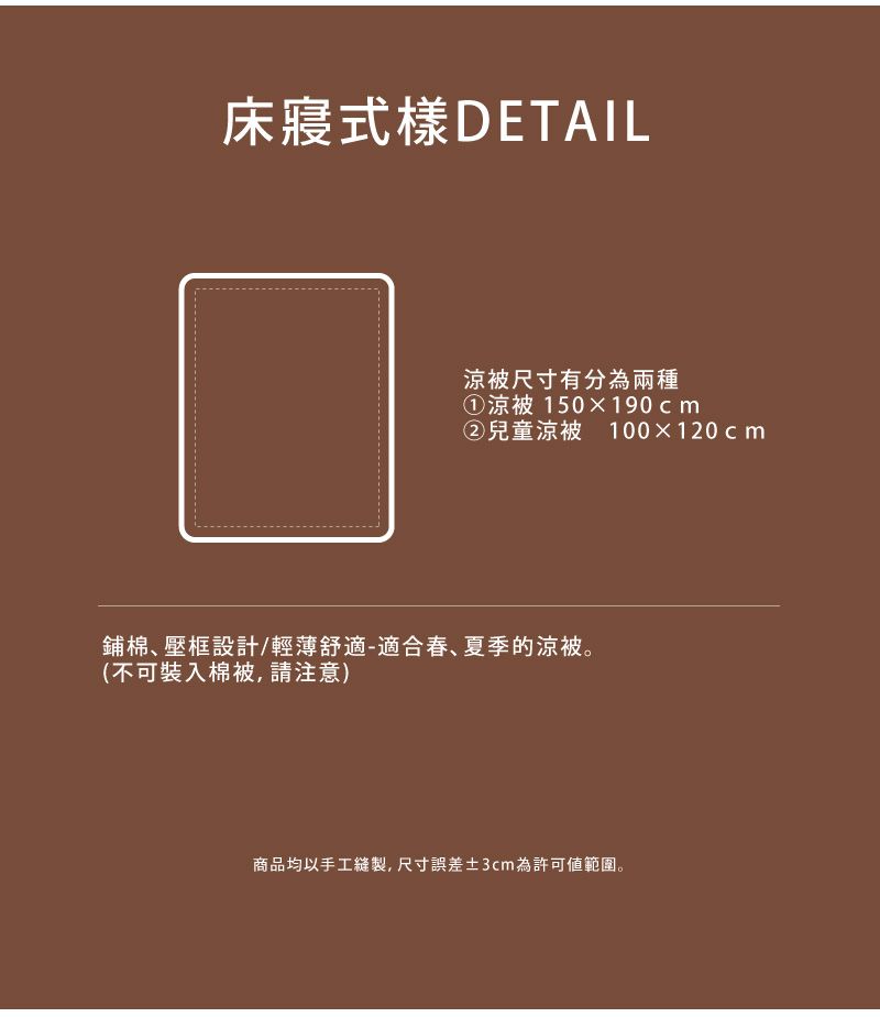 床寢式樣DETAIL被尺寸有分為兩種①涼被 150190cm②兒童涼被 100120cm鋪棉壓框設計/輕薄舒適-適合春、夏季的涼被。(不可裝入棉被,請注意)商品均以手工縫製,尺寸誤差3cm為許可範圍。