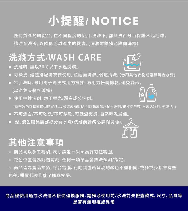 小提醒/NOTICE任何質料的紡織品,在不同程度的使用.洗滌下,都無法百分百保證不起毛球。請注意洗滌,以降低毛球產生的機會。(洗滌前請務必詳閱洗標)洗滌方式/WASH CARE 洗滌時,請以30℃以下水溫洗滌。 可機洗,建議搭配洗衣袋使用,並翻面洗滌弱速清洗。(勿跟其他衣物或寢具混合水洗) 如手洗時,忌用刷子刷洗或用力搓揉,忌用力扭轉乾,避免變形。(以避免天絲料破損) 使用中性洗劑,勿用螢光/漂白成分洗劑。(請勿將洗衣精直接倒在寢具上,會造成局部褪色!請先放清水倒入洗劑,均勻後,再放入寢具,勿浸泡。) 不可漂白/不可乾洗/不可可低溫熨燙,自然晾乾最佳。 深、淺色寢具請務必分開水洗(洗滌前請務必詳閱洗標)。其他注意事項 商品均以手工縫製,尺寸誤差±3cm為許可範圍。花色位置皆為隨機剪裁,任何一項單品皆無法預測/指定。 商品皆為實品拍攝,每台電腦、行動裝置所呈現的顏色不盡相同,或多或少都會有些色差,購買代表您能了解與接受。商品經使用過或水洗過不接受退換服務,請務必使用前/水洗前先檢查款式、尺寸、品質等是否有無瑕疵或異常