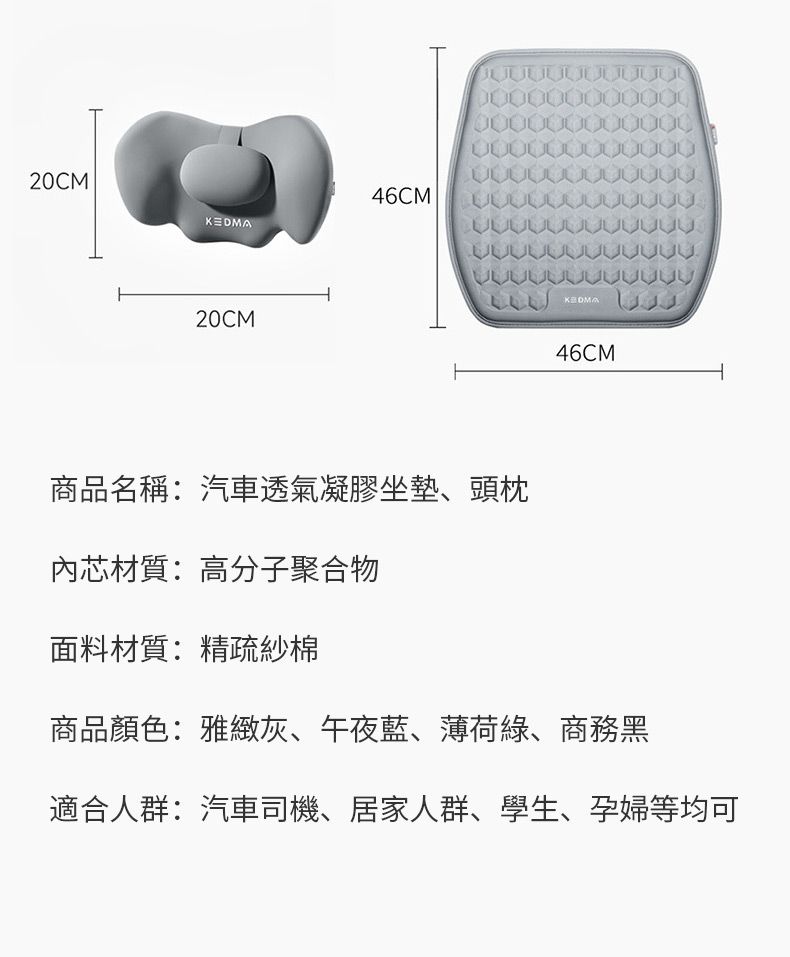 20CM46CM20CM46CM商品名稱:汽車透氣凝膠坐墊、頭枕內芯材質:高分子聚合物面料材質:精疏紗棉商品顏色:雅緻灰、午夜藍、薄荷綠、商務黑適合人群:汽車司機、居家人群、學生、孕婦等均可