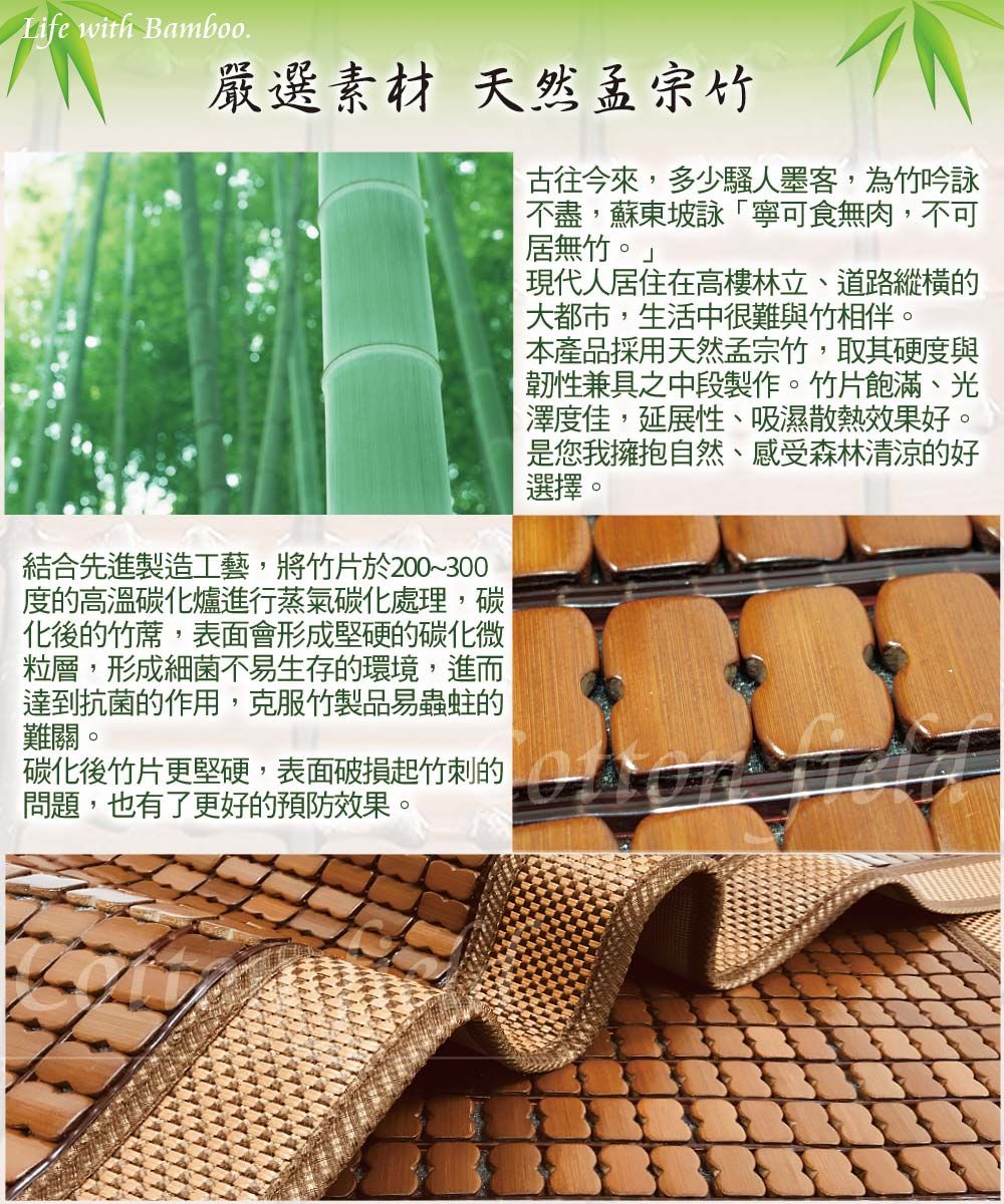 Life with Bamboo嚴選素材 天然孟宗竹結合先進製造工藝將竹片於200~300度的高溫碳化爐進行蒸氣碳化處理,碳化後的竹蓆,表面會形成堅硬的碳化微粒層,形成細菌不易生存的環境,進而達到抗菌的作用,克服竹製品易蟲蛀的難關。古往今來,多少騷人墨客,為竹吟詠不盡,蘇東坡詠「寧可食無肉,不可居無竹。」現代人居住在高樓林立、道路縱橫的大都市,生活中很難與竹相伴。本產品採用天然孟宗竹,取其硬度與韌性兼具之中段製作。竹片飽滿、光澤度佳,延展性、吸濕散熱效果好。您我擁抱自然、感受森林清涼的好選擇。碳化後竹片更堅硬,表面破損起竹刺的是,問題,也有了更好的預防效果。