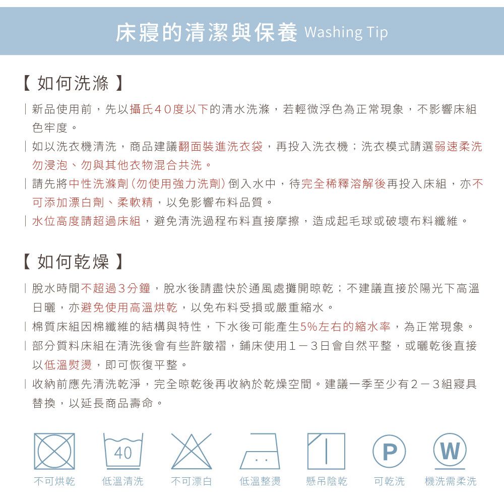 床寢的清潔與保養 Washing Tip【如何洗滌】新品使用前,先以攝氏40度以下的清水洗滌,若輕微浮色為正常現象,不影響床組色牢度。如以洗衣機清洗,商品建議翻面裝進洗衣袋,再投入洗衣機;洗衣模式請選弱速柔洗勿浸泡、勿與其他衣物混合共洗。請先將中性洗滌劑(勿使用強力洗劑)倒入水中,待完全稀釋溶解後再投入床組,亦不可添加漂白劑、柔軟精,以免影響布料品質。水位高度請超過床組,避免清洗過程布料直接摩擦,造成起毛球或破壞布料纖維。【如何乾燥】脫水時間不超過3分鐘,脫水後請盡快於通風處攤開晾乾;不建議直接於陽光下高溫日曬,亦避免使用高溫烘乾,以免布料受損或嚴重縮水。棉質床組因棉纖維的結構與特性,下水後可能產生5%左右的縮水率,為正常現象。部分質料床組在清洗後會有些許皺褶,鋪床使用1-3日會自然平整,或曬乾後直接以低溫熨燙,即可恢復平整。收納前應先清洗乾淨,完全晾乾後再收納於乾燥空間。建議一季至少有2-3組寢具替換,以延長商品壽命。40PW不可烘乾 低溫清洗不可漂白低溫整燙懸吊陰乾可乾洗機洗需柔洗