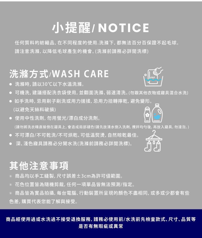 小提醒/NOTICE任何質料的紡織品,在不同程度的使用.洗滌下,都無法百分百保證不起毛球。請注意洗滌,以降低毛球產生的機會。(洗滌前請務必詳閱洗標)洗滌方式/WASH CARE 洗滌時,請以30℃以下水溫洗滌。 可機洗,建議搭配洗衣袋使用,並翻面洗滌弱速清洗。(勿跟其他衣物或寢具混合水洗)如手洗時,忌用刷子刷洗或用力搓揉,忌用力扭轉乾,避免變形。(以避免天絲料破損) 使用中性洗劑,勿用螢光/漂白成分洗劑。(請勿將洗衣精直接倒在寢具上,會造成局部褪色!請先放清水倒入洗劑,後,再放入寢具,勿浸泡。) 不可漂白/不可乾洗/不可烘乾可低溫熨燙,自然晾乾最佳。 深、淺色寢具請務必分開水洗(洗滌前請務必詳閱洗標)。其他注意事項商品均以手工縫製,尺寸誤差3cm為許可範圍。花色位置皆為隨機剪裁,任何一項單品皆無法預測/指定。商品皆為實品拍攝,每台電腦、行動裝置所呈現的顏色不盡相同,或多或少都會有些色差,購買代表您能了解與接受。商品經使用過或水洗過不接受退換服務,請務必使用前/水洗前先檢查款式、尺寸、品質等是否有無瑕疵或異常