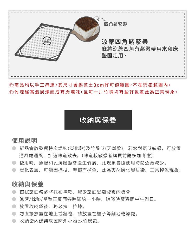 四角鬆緊帶涼蓆四角鬆緊帶麻將涼蓆四角有鬆緊帶用來和床墊固定用。商品均以手工串連,其尺寸會誤差±3cm許可範圍,不在瑕疵範圍內。竹塊經高溫炭燻而成有炭燻味,且每一片竹塊均有些許色差此為正常現象。收納與保養使用說明新品會散發獨特炭燻味(炭化款)及竹酸味(天然款),若您對氣味敏感,可放置通風處通風,加速味道散去。(味道較敏感者購買前請多加考慮)使用時,魚線和孔洞磨擦會產生竹,此現象會隨使用時間逐漸減少。炭化表層,可能因擦拭、摩擦而掉色,此為天然炭化層沾染,正常掉色現象。收納與保養 擦拭蓆面務必將抹布,減少蓆面受潮發霉的機會。 涼蓆/枕墊/坐墊正反面約一小時,晾曬時請避開中午烈日。放置收納袋後,務必拉上拉鍊。勿直接放置在地上或牆邊,請放置在櫃子等離地乾燥處。收納袋內建議放置防潮小物ex竹炭包。