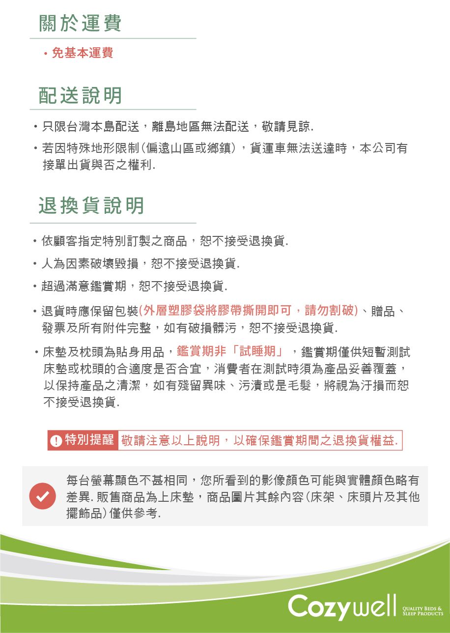 關於運費免基本運費配送說明只限台灣本島配送,離島地區無法配送,敬請見諒若因特殊地形限制(偏遠山區或鄉鎮,貨運車無法送達時,本公司有接單出貨與否之權利退換貨說明依顧客指定訂製之商品,恕不接受退換貨人為因素破壞毀損,恕不接受退換貨.超過滿意鑑賞期,恕不接受退換貨.退貨時應保留包裝(外層塑膠袋將膠帶撕開即可,請勿割破)、贈品、發票及所有附件完整,如有破損髒污,恕不接受退換貨.床墊及枕頭為貼身用品,鑑賞期非「試睡期」,鑑賞期僅供短暫測試床墊或枕頭的合適度是否合宜,消費者在測試時須為產品妥善覆蓋,以保持產品之清潔,如有殘留異味、污漬或是毛髮,將視為汙損而恕不接受退換貨.)特別提醒 敬請注意以上說明,以確保鑑賞期間之退換貨權益.每台螢幕顯色不甚相同,您所看到的影像顏色可能與實體顏色略有差異.販售商品為上床墊,商品圖片其餘內容(床架、床頭片及其他擺飾品)僅供參考.CozywellQUALITY BEDS &SLEEP PRODUCTS