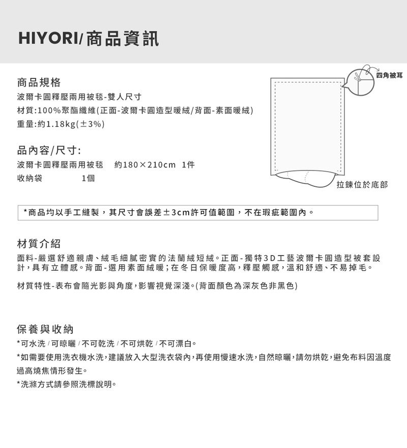 HIYORI/商品資訊商品規格波爾卡圓釋壓兩用被毯-雙人尺寸材質:100%聚酯纖維(正面-波爾卡圓造型暖絨/背面-素面暖絨)重量:約1.18kg(±3%)品內容/尺寸:波爾卡圓釋壓兩用被毯 約180x210cm 1件收納袋1個*商品均以手工縫製,其尺寸會誤差±3cm許可值範圍,不在瑕疵範圍內。四角被耳拉鍊位於底部材質介紹面料-嚴選舒適親膚、絨毛細膩密實的法蘭絨短絨。正面-獨特3D工藝波爾卡圓造型被套設計,具有立體感。背面-選用素面絨暖;在冬日保暖度高,釋壓觸感,溫和舒適、不易掉毛。材質特性-表布會隨光影與角度,影響視覺深淺。(背面顏色為深灰色非黑色)保養與收納*可水洗/可晾曬/不可乾洗/不可烘乾/不可漂白。*如需要使用洗衣機水洗,建議放入大型洗衣袋內,再使用慢速水洗,自然晾曬,請勿烘乾,避免布料因溫度過高燒焦情形發生。*洗滌方式請參照洗標說明。