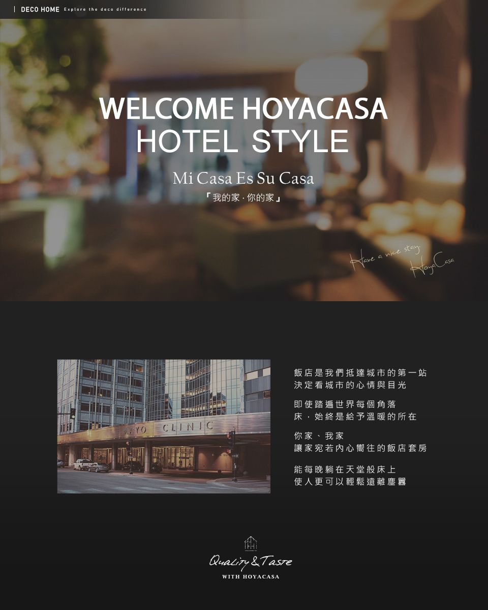 DECO HOME Explore the deco differenceWELCOME HOYACASAHOTEL STYLEMi Csa Es Su 「我的家你的家」 a Casa飯店是我們抵達城市的第一站決定城市的心情與目光即使踏遍世界每個角落CLINIC床,始終是給予溫暖的所在你家、我家Quality &WITH HOYACASA讓家宛若內心嚮往的飯店套房能每晚躺在天堂般床上使人更可以輕鬆遠離塵囂