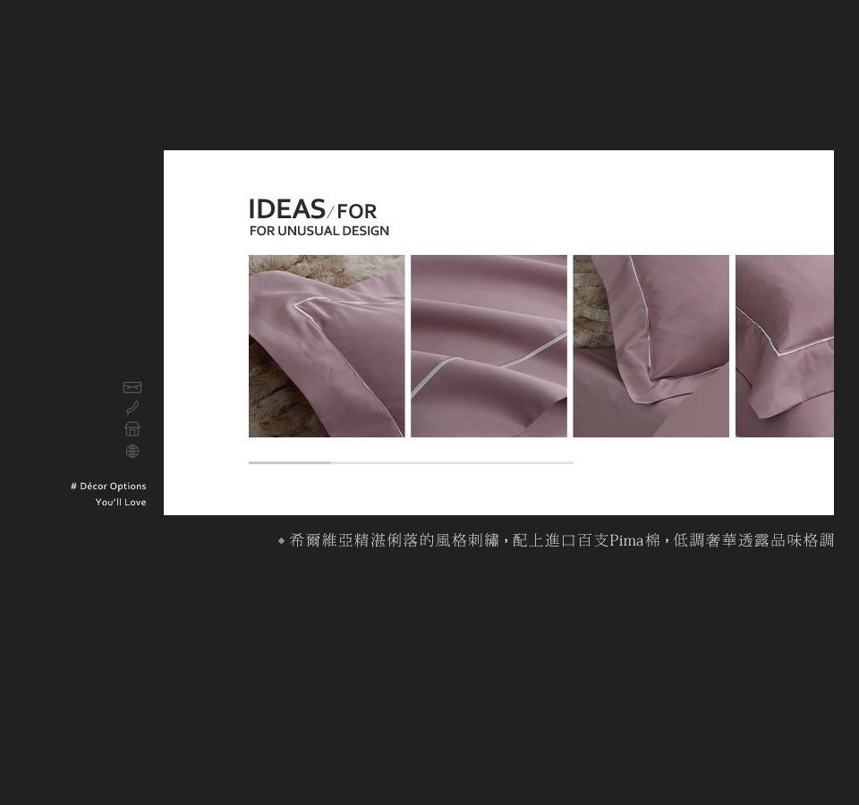 # Décor OptionsYoull LoveIDEAS/FORFOR UNUSUAL DESIGN希爾維亞精湛俐落的風格刺繡,配上進口百支Pima棉,低調奢華透露品味格調