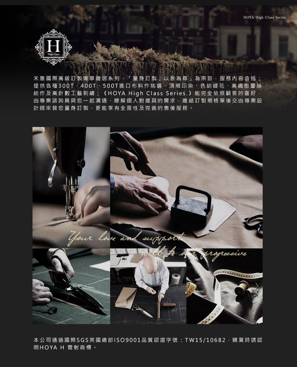 HHigh HOYA High Class Series禾雅國際高級訂製奢華寢居系列「量身訂製;以客為尊」為宗旨服務內容含括:提供各種300T400、500T進口布料作挑選、頂規印染、色紡花、高織密蕾絲紡作及高針數工藝刺繡;《HOYA High Class Series 》能完全依照顧客的喜好由專業諮詢員與您一起溝通、瞭解個人對寢具的需求總結訂製規格單後交由專業設計師來替您量身訂製,更能享有全面性及完善的售後服務。  and 本公司通過國際SGS英國總部ISO9001品質認證字號:TW15/10682.購買時請認明HOYA H 雷射商標。