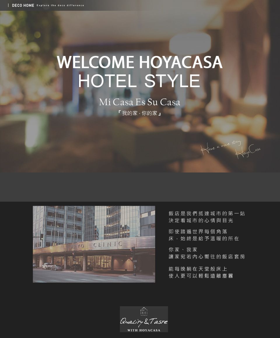 DECO HOME  the deco differenceWELCOME HOYACASAHOTEL STYLEMi Csa Es Su 「我的家你的家」a  Casa飯店是我們抵達城市的第一站決定看城市的心情與目光即使踏遍世界每個角落床,始終是給予溫暖的所在CLINIC你家、我家 &TasteWITH HOYACASA讓家宛若內心嚮往的飯店套房能每晚躺在天堂般床上更可以輕鬆遠離塵囂