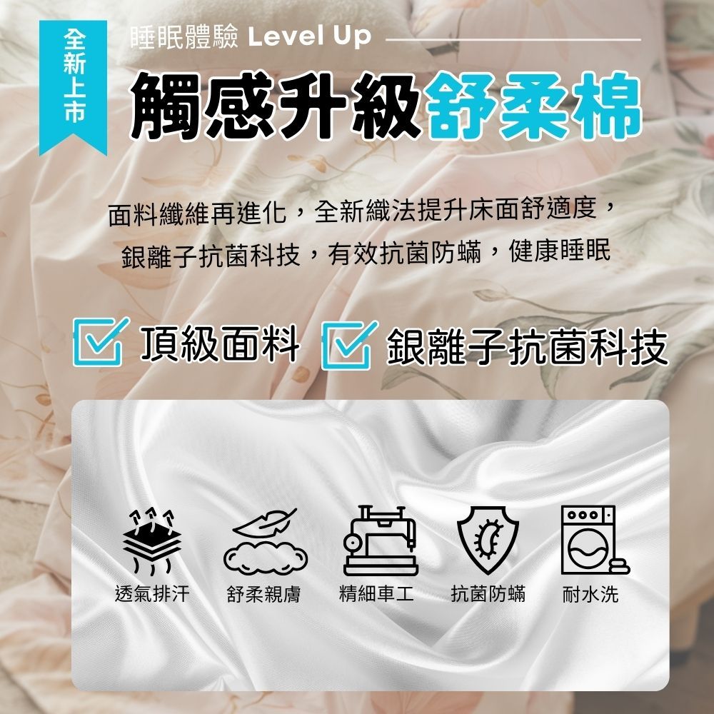 睡眠體驗 Level Up觸感升級舒柔棉面料纖維再進化,織法提升床面舒適度,銀離子抗菌科技,有效抗菌防蟎,健康睡眠頂級面料 銀離子抗菌科技全新透氣排汗舒柔親膚 精細車工抗菌防蟎耐水洗