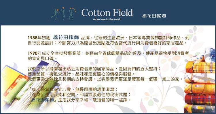 Cotton Fieldmore love in the world棉花田飾1988年初創 棉花田傢飾品牌從簽約生產歐洲日本等專業傢飾設計師作品,到自行開發設計不斷努力只為開發出更貼近符合當代流行與消費者喜好的家居產品。1990年成立全省批發事業部,並藉由全省傢飾精品店的普及,使產品很快受到消費者的肯定與口碑。我們之所以能開發出貼近消費者求的居家商品,因為們的五大堅持:首重品質、再追求流行、品味和您更關心的價格與服務。我們更需您熱忱且長期的支持愛護,以完整我們更滿足豐富每一個獨一無二的家。家是您我安定心靈、無畏風雨的溫柔港灣;傢是您我柔和空間、和諧氣氛最佳的秘密武器;花田傢飾是您我分享幸福、散播愛的唯一選擇,