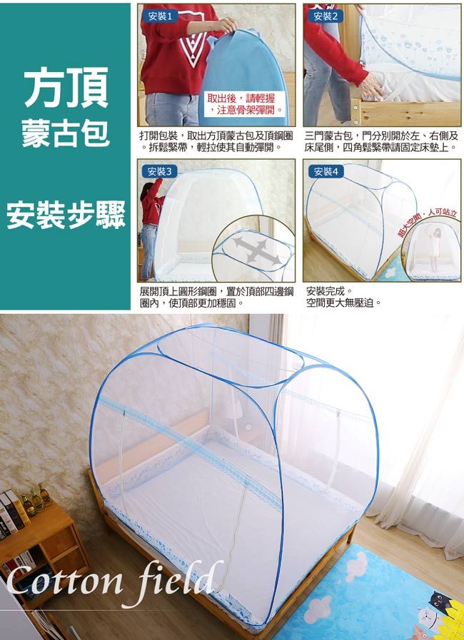 方頂安裝1安裝2取出後請輕握,注意骨架彈開蒙古包打開包裝,取出方頂蒙古包及頂鋼圈鬆緊帶,輕拉使其自動彈開。安裝3安裝步驟三門蒙古包,門分別開於左、右側及床尾側,四角鬆緊帶請固定床墊上。安裝4展開頂上圓形鋼圈,置於頂部四邊鋼 安裝完成。圈內,使頂部更加穩固。空間更大無壓迫。Cotton field超大空間可站立