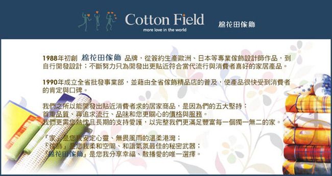 Cotton Field棉more love in the world1988年初創 棉花田傢飾 品牌從簽約生產歐洲日本等專業傢飾設計師作品,到自行開發設計不斷努力只為開發出更貼近符合當代流行與消費者喜好的家居產品。1990年成立全省批發事業部,並藉由全省傢飾精品店的普及,使產品很快受到消費者的肯定與口碑。們之所以能開發出貼近消費者求的居家商品,因為們的五大堅持:首重品質、再追求流行、品味和更關心的價格與服務。我們更需您熱忱且長期的支持愛護,以完整我們更滿足豐富每一個獨一無二的家。厂家是您我安定心靈、無畏風雨的溫柔;,是您我柔和空間、和諧氣氛最佳的秘密武器;花田傢飾是您我分享幸福、散播愛的唯一選擇。