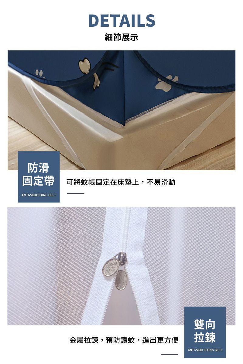 DETAILS細節展示防滑固定帶 可將蚊帳固定在床墊上,不易滑動ANTI-SKID FIXING BELT金屬拉鍊,預防鑽蚊,進出更方便雙向拉鍊ANTI-SKID FIXING BELT