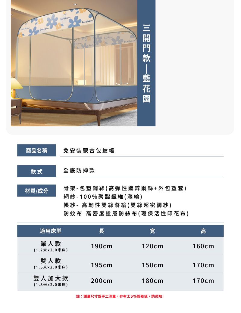 商品名稱免安裝蒙古包蚊帳款式全底防摔款材質/成分骨架- 包塑鋼絲(高彈性鍍鋅鋼絲+外包塑套)適用床型網紗-100%聚酯纖維(滌綸)帳紗- 高韌性雙絲滌綸(雙絲超密網紗)防蚊布-高密度塗層防絲布(環保活性印花布)長寬高單人款190cm120cm160cm(1.2米x2.0米床)雙人款195cm150cm170cm(1.5米2.0米床)雙人加大款200cm180cm170cm(1.8米x2.0米床)註:測量尺寸爲手工測量,存有5%誤差值,請悉知!