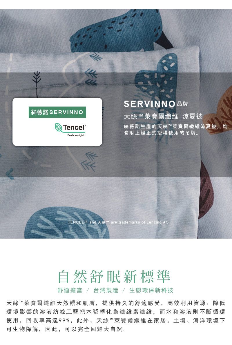 絲薇諾SERVINNOSERVINNO 品牌天絲  萊賽爾纖維 涼夏TencelFeels so right絲薇諾生產的天絲萊賽爾纖維涼夏被會附上經正式授權使用的吊牌。TENCEL  and  are trademarks of Lenzing AG自然舒眠新標準舒適擔當 / 台灣製造/生態環保新科技天絲萊賽爾纖維天然親和肌膚,提供持久的舒適感受,高效利用資源、降低環境影響的溶液纺絲工藝把木漿轉化為纖維素纖維,而水和溶液則不斷循環使用,回收率高達99%,此外,天絲™萊賽爾纖維在家居、土壤、海洋環境下可生物降解,因此,可以完全回歸大自然。