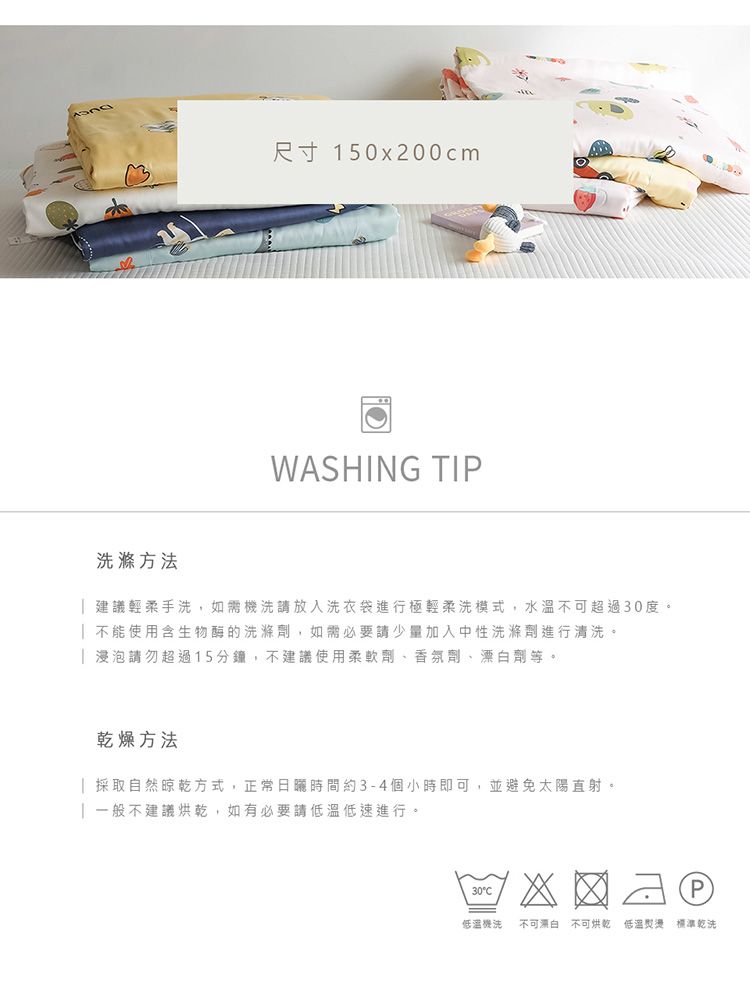 尺寸 150x200cmWASHING TIP滌方法建議輕柔手洗,如需機洗請放入洗衣袋進行極輕柔洗模式,水溫不可超過30度。 不能使用含生物酶的洗滌劑,如需必要請少量加入中性洗滌劑進行清洗。 浸泡請勿超過15分鐘,不建議使用柔軟劑、香氛劑、漂白劑等。乾燥方法| 採取自然晾乾方式,正常日曬時間約3-4個小時即可,並避免太陽直射。一般不建議烘乾,如有必要請低溫低速進行。30C低溫機洗 不可漂白 不可烘乾低溫 標準乾洗