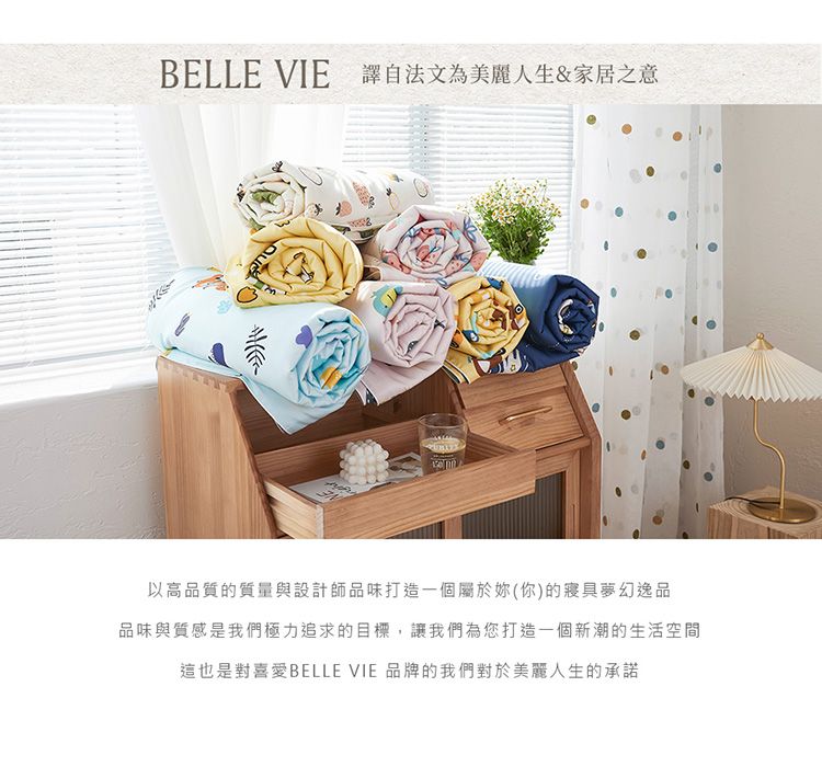 BELLE VIE 譯自法文為美麗人生&家居之意以高品質的質量與設計師品味打造一個屬於妳(你)的寢具夢幻逸品品味與質感是我們極力追求的目標,讓我們為您打造一個新潮的生活空間這也是對喜愛BELLE VIE 品牌的我們對於美麗人生的承諾