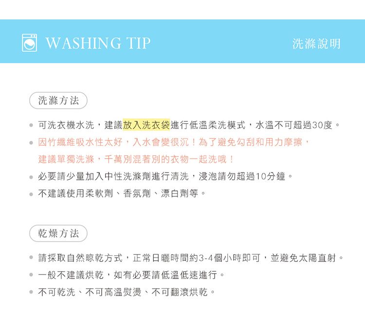 WASHING TIP洗滌說明洗滌方法可洗衣機水洗,建議放入洗衣袋進行低溫柔洗模式,水溫不可超過30度。 竹纖維吸水性太好,入水會變很沉!為了避免勾刮和用力摩擦,建議單獨洗滌,千萬別混著別的衣物一起洗哦!必要請少量加入中性洗滌劑進行清洗,浸泡請勿超過10分鐘。不建議使用柔軟劑、香氛劑、漂白劑等。乾燥方法 請採取自然晾乾方式,正常日曬時間約3-4個小時即可,並避免太陽直射。一般不建議烘乾,如有必要請低溫低速進行。 不可乾洗、不可高溫熨燙、不可翻滾烘乾。