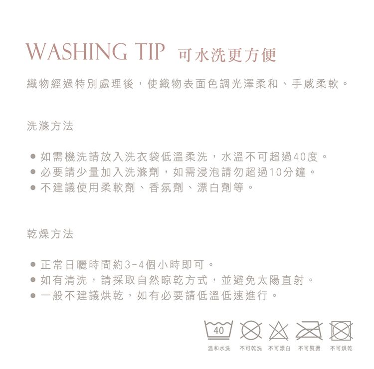 WASHING TIP 可水洗更方便織物經過特別處理後,使織物表面色調光澤柔和、手感柔軟。洗滌方法如需機洗請放入洗衣袋低溫柔洗,水溫不可超過40度。必要請少量加入洗滌劑,如需浸泡請勿超過10分鐘。 不建議使用柔軟劑、香氛劑、漂白劑等。乾燥方法正常日曬時間約3-4個小時即可。 如有清洗,請採取自然晾乾方式,並避免太陽直射。一般不建議烘乾,如有必要請低溫低速進行。40溫和水洗不可乾洗 不可漂白不可熨燙 不可烘乾