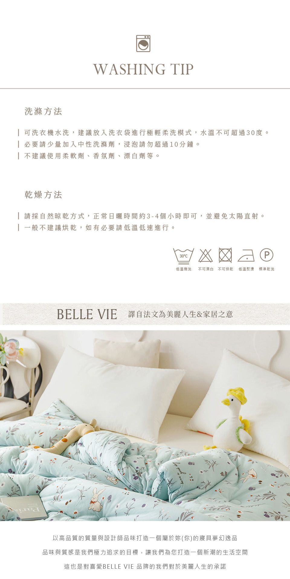 WASHING TIP洗滌方法 可洗衣水洗,建議放入洗衣袋進行極輕柔洗模式,水溫不可超過30度。 必要請少量加入中性洗滌劑,浸泡請勿超過10分鐘。| 不建議使用柔軟劑、香氛劑、漂白劑等。乾燥方法 請採自然晾乾方式,正常日曬時間約3-4個小時即可,並避免太陽直射。一般不建議烘乾,如有必要請低溫低速進行。30P低溫機洗 不可漂白 不可烘乾 低溫熨燙 標準乾洗BELLE VIE 譯自法文為美麗人生&家居之意以高品質的質量與設計師品味打造一個屬於妳(你)的寢具夢幻逸品品味與質感是我們極力追求的目標,讓我們為您打造一個新潮的生活空間這也是對喜愛BELLE VIE 品牌的我們對於美麗人生的承諾