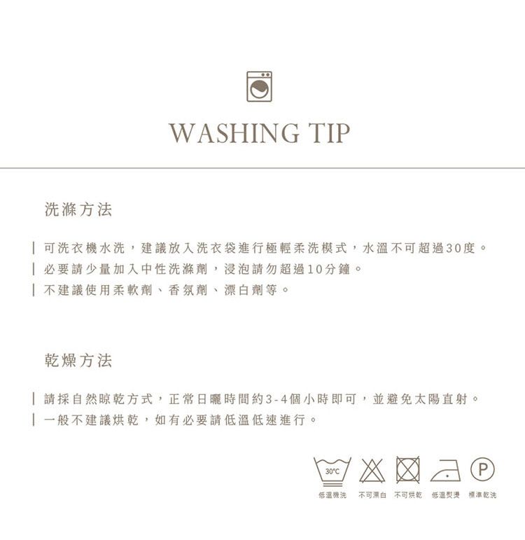 WASHING TIP滌方法 可洗衣機水洗,建議放入洗衣袋進行極輕柔洗模式,水溫不可超過30度。 必要請少量加入中性洗滌劑,浸泡請勿超過0分鐘。| 不建議使用柔軟劑、香氛劑、劑等。乾燥方法 請採自然晾乾方式,正常日曬時間約3-4個小時即可,並避免太陽直射。1 一般不建議烘乾,如有必要請低速進行。30C低溫洗 不可漂白不可烘乾 低溫 標準乾洗