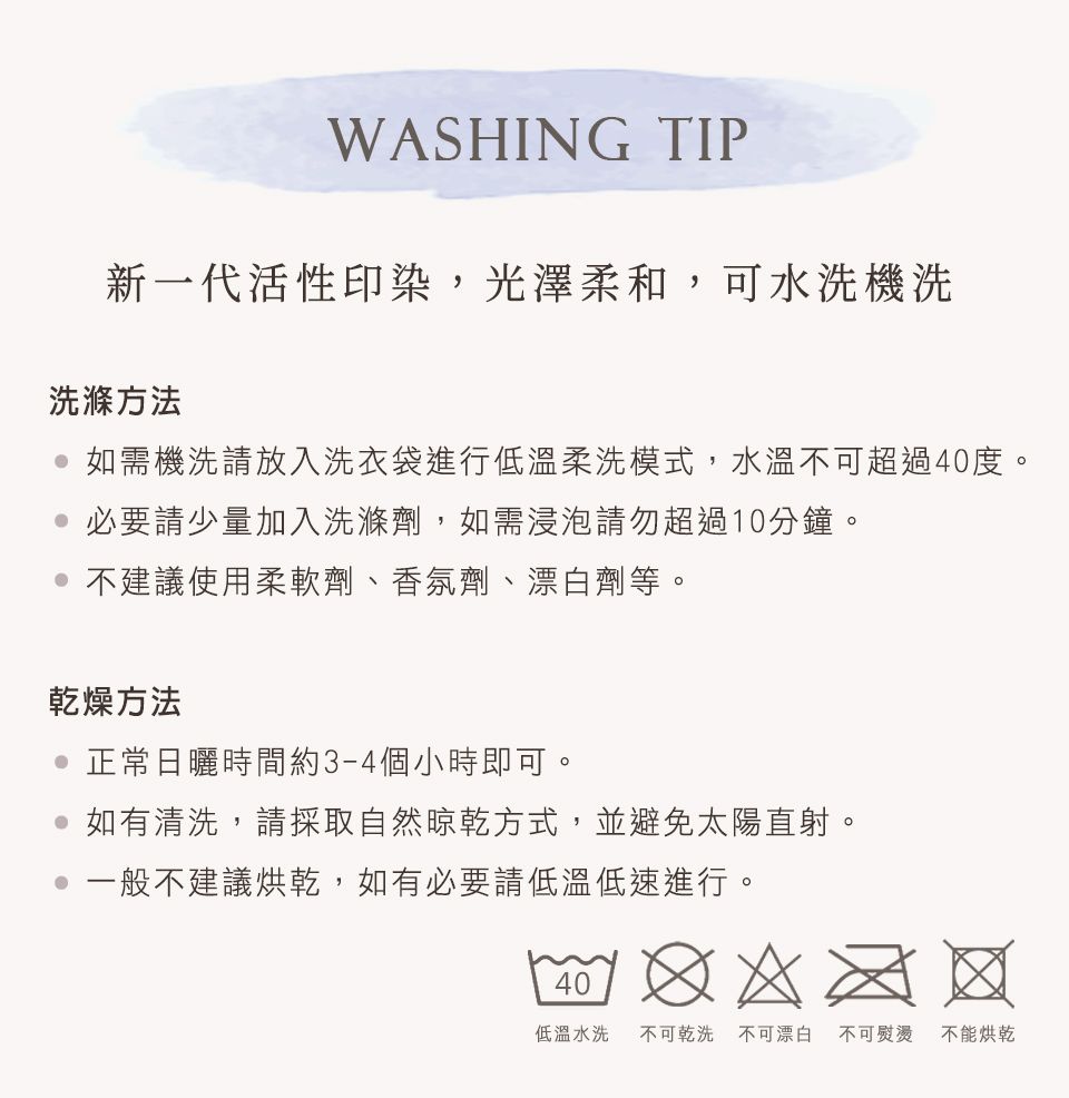 WASHING TIP新一代活性印染,光澤柔和,可水洗機洗洗滌方法 如需機洗請放入洗衣袋進行低溫柔洗模式,水溫不可超過40度。必要請少量加入洗滌劑,如需浸泡請勿超過10分鐘。不建議使用柔軟劑、香氛劑、漂白劑等。乾燥方法 正常日曬時間約3-4個小時即可。如有清洗,請採取自然晾乾方式,並避免太陽直射。一般不建議烘乾,如有必要請低溫低速進行。40低溫水洗 不可乾洗不可漂白 不可熨燙 不能烘乾