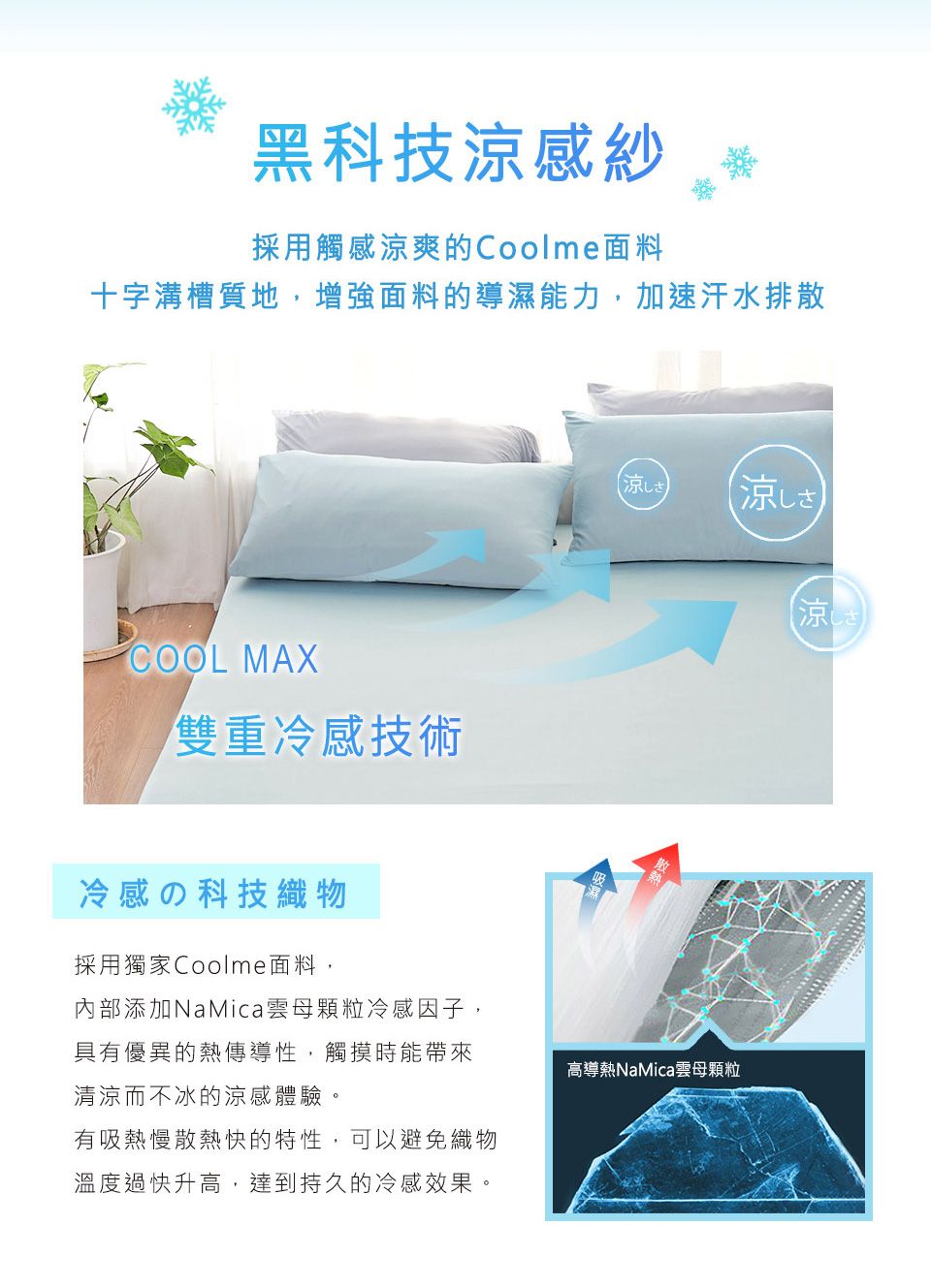 黑科技涼感紗採用觸感涼爽的Coolme面料十字溝槽質地,增強面料的導濕能力,加速汗水排散COOL MAX雙重冷感技術冷感の科技織物採用獨家Coolme面料,涼しさ涼しさ涼しさ內部添加NaMica雲母顆粒冷感因子,具有優異的熱傳導性,觸摸時能帶來清涼而不冰的涼感體驗。高導熱NaMica雲母顆粒有吸熱慢散熱快的特性,可以避免織物溫度過快升高,達到持久的冷感效果。