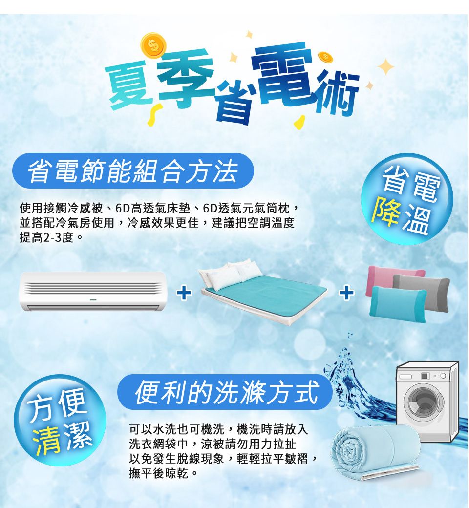 夏季電術省電節能組合方法使用接觸冷感被、6D高透氣床墊、6D透氣元氣筒枕,並搭配冷氣房使用,冷感效果更佳,建議把空調溫度提高2-3度。省電降溫方便便利的洗滌方式清潔可以水洗也可機洗,機洗時請放入洗衣網袋中,被請勿用力拉扯以免發生脫線現象,輕輕拉平皺褶,撫平後晾乾。