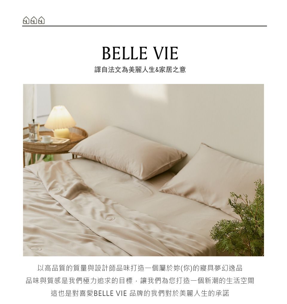 BELLE VIE譯自法文為美麗人生&家居之意以高品質的質量與設計師品味打造一個屬於妳(你)的寢具夢幻逸品品味與質感是我們極力追求的目標,讓我們為您打造一個新潮的生活空間這也是對喜愛BELLE VIE 品牌的我們對於美麗人生的承諾