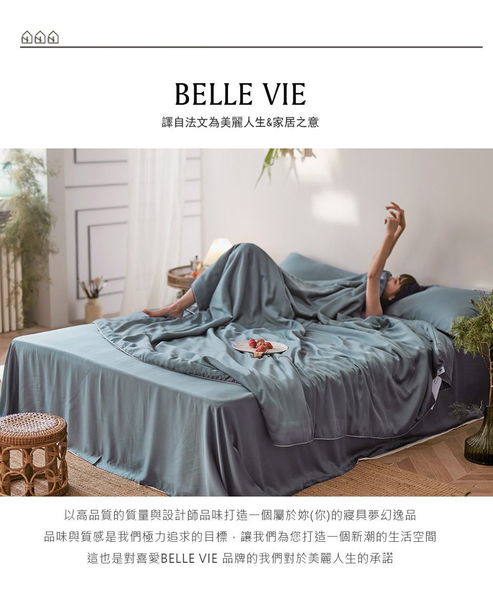 BELLE VIE譯自法文為美麗人生&家居之意以高品質的質量與設計師品味打造一個屬於妳(你)的寢具夢幻逸品品味與質感是我們極力追求的目標,讓我們為您打造一個新潮的生活空間這也是對喜愛BELLE VIE 品牌的我們對於美麗人生的承諾